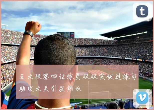 五大联赛四位球员双双突破进球与助攻大关引发热议