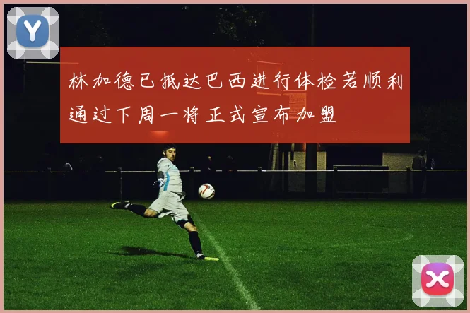 林加德已抵达巴西进行体检若顺利通过下周一将正式宣布加盟