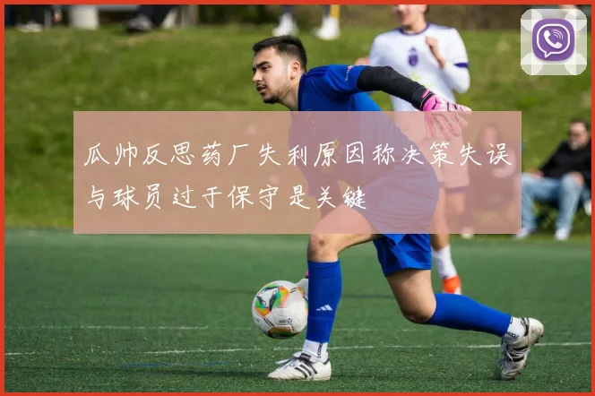 瓜帅反思药厂失利原因称决策失误与球员过于保守是关键