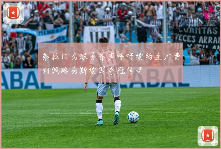 弗拉门戈球员齐声呼吁续约主帅费利佩路易斯续写夺冠传奇