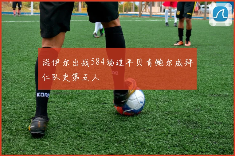 诺伊尔出战584场追平贝肯鲍尔成拜仁队史第五人