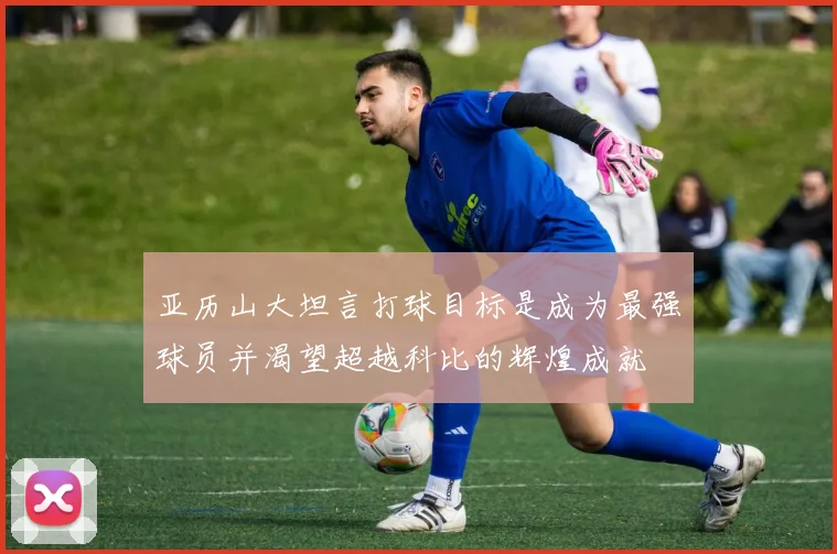亚历山大坦言打球目标是成为最强球员并渴望超越科比的辉煌成就