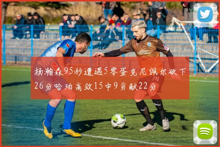 杨瀚森95秒遭遇5零蛋克尼佩尔砍下26分哈珀高效15中9贡献22分