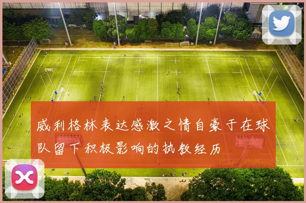 威利格林表达感激之情自豪于在球队留下积极影响的执教经历