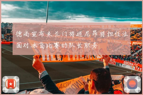 德尚宣布米兰门将迈尼昂将担任法国对冰岛比赛的队长职务