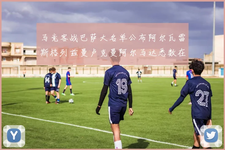 马竞客战巴萨大名单公布阿尔瓦雷斯格列兹曼卢克曼阿尔马达悉数在列