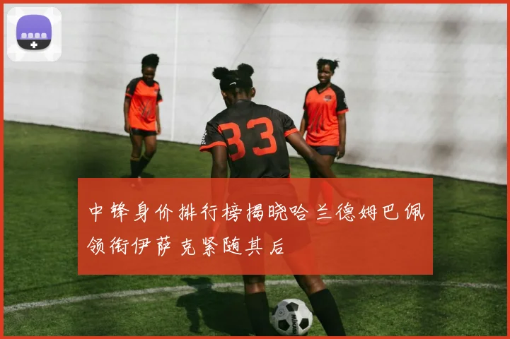 中锋身价排行榜揭晓哈兰德姆巴佩领衔伊萨克紧随其后