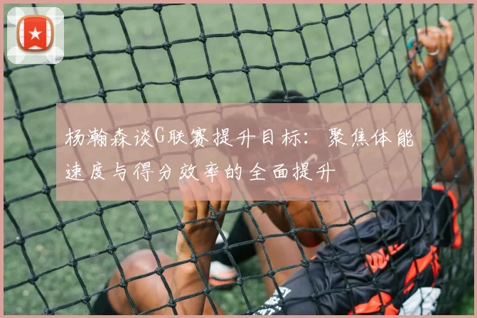 杨瀚森谈G联赛提升目标：聚焦体能速度与得分效率的全面提升